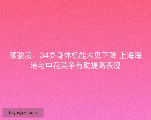 颜骏凌：34岁身体机能未见下降 上海海港与申花竞争有助提高表现