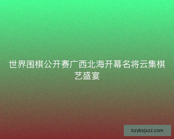 世界围棋公开赛广西北海开幕名将云集棋艺盛宴