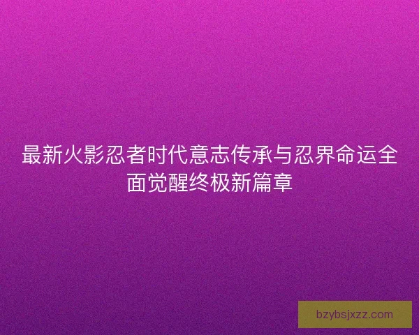 最新火影忍者时代意志传承与忍界命运全面觉醒终极新篇章