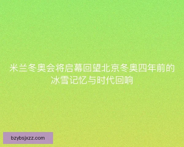 米兰冬奥会将启幕回望北京冬奥四年前的冰雪记忆与时代回响