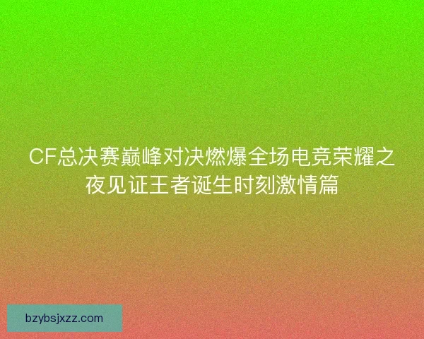 CF总决赛巅峰对决燃爆全场电竞荣耀之夜见证王者诞生时刻激情篇