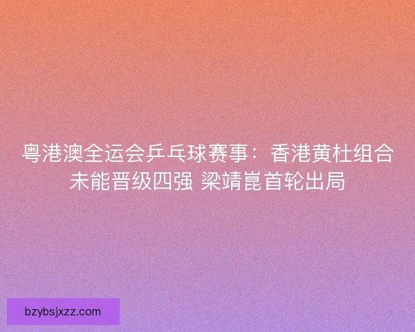 粤港澳全运会乒乓球赛事：香港黄杜组合未能晋级四强 梁靖崑首轮出局