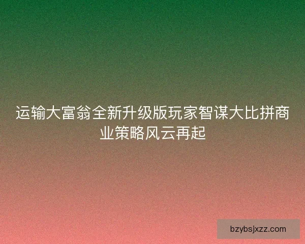 运输大富翁全新升级版玩家智谋大比拼商业策略风云再起
