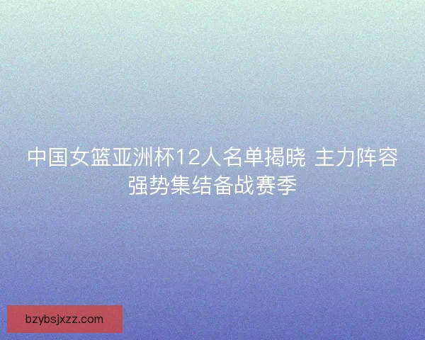 中国女篮亚洲杯12人名单揭晓 主力阵容强势集结备战赛季