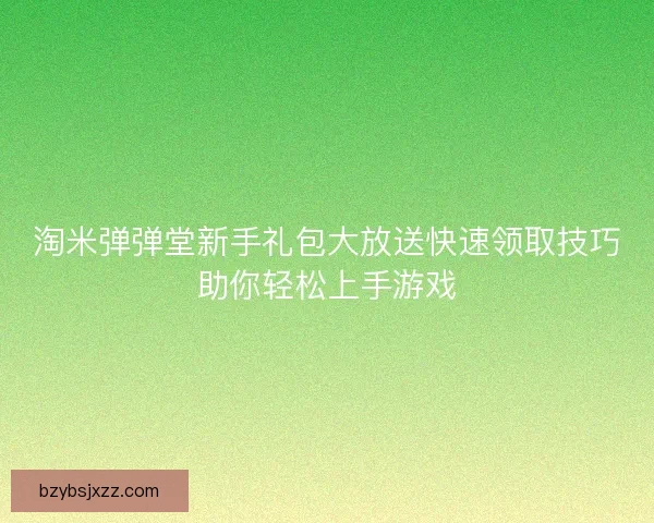 淘米弹弹堂新手礼包大放送快速领取技巧助你轻松上手游戏