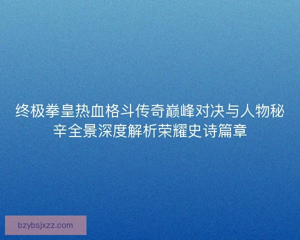 终极拳皇热血格斗传奇巅峰对决与人物秘辛全景深度解析荣耀史诗篇章