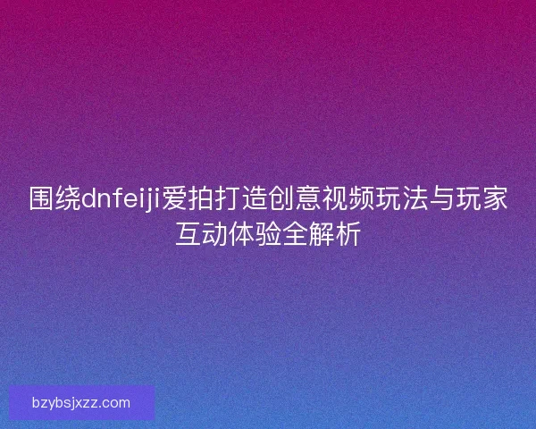 围绕dnfeiji爱拍打造创意视频玩法与玩家互动体验全解析