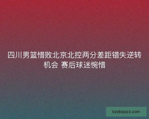 四川男篮惜败北京北控两分差距错失逆转机会 赛后球迷惋惜