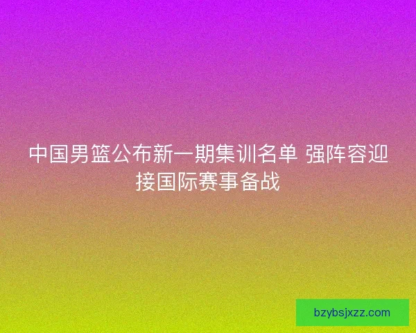中国男篮公布新一期集训名单 强阵容迎接国际赛事备战