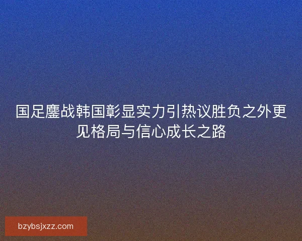 国足鏖战韩国彰显实力引热议胜负之外更见格局与信心成长之路